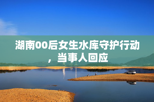 湖南00后女生水库守护行动，当事人回应