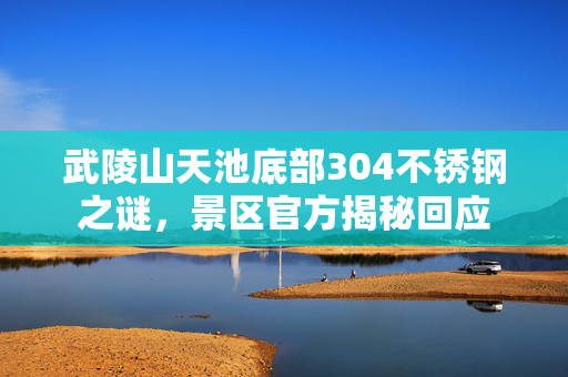 武陵山天池底部304不锈钢之谜，景区官方揭秘回应