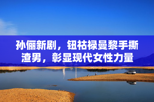 孙俪新剧，钮祜禄曼黎手撕渣男，彰显现代女性力量
