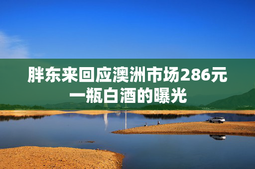 胖东来回应澳洲市场286元一瓶白酒的曝光