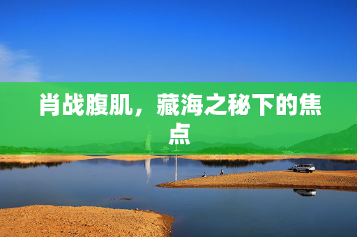 肖战腹肌，藏海之秘下的焦点