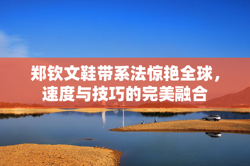 郑钦文鞋带系法惊艳全球，速度与技巧的完美融合