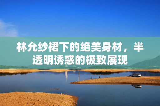 林允纱裙下的绝美身材，半透明诱惑的极致展现