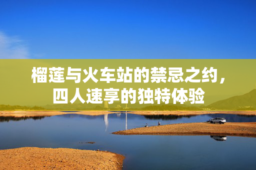 榴莲与火车站的禁忌之约，四人速享的独特体验