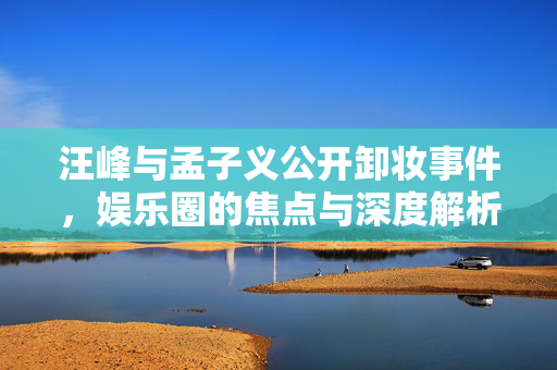 汪峰与孟子义公开卸妆事件，娱乐圈的焦点与深度解析