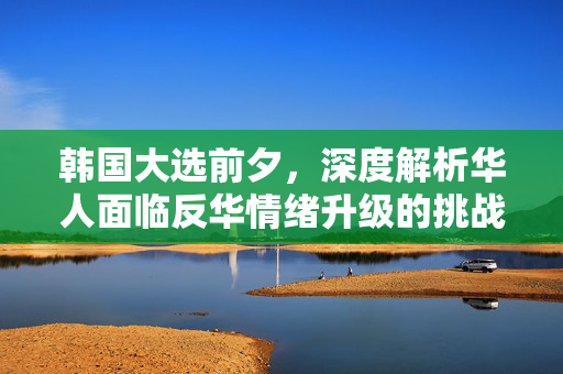 韩国大选前夕，深度解析华人面临反华情绪升级的挑战
