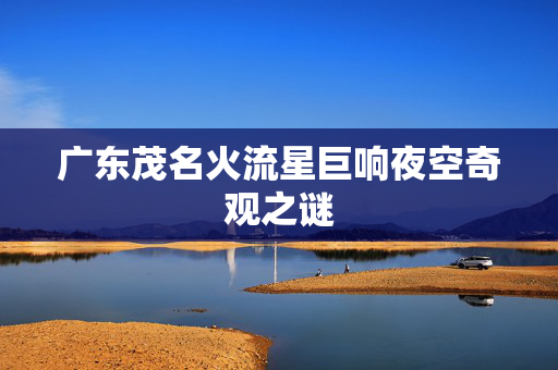 广东茂名火流星巨响夜空奇观之谜