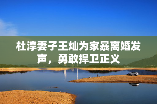 杜淳妻子王灿为家暴离婚发声，勇敢捍卫正义