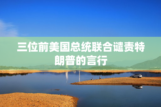 三位前美国总统联合谴责特朗普的言行
