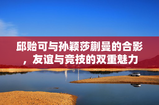 邱贻可与孙颖莎蒯曼的合影，友谊与竞技的双重魅力