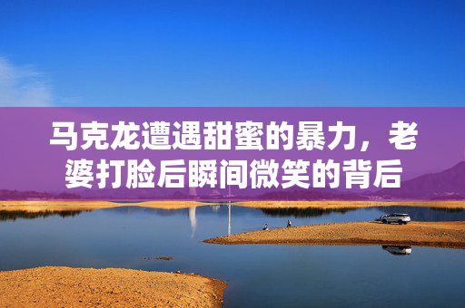 马克龙遭遇甜蜜的暴力，老婆打脸后瞬间微笑的背后