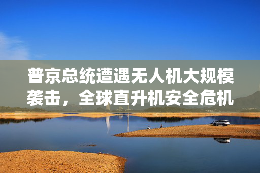 普京总统遭遇无人机大规模袭击，全球直升机安全危机的审视