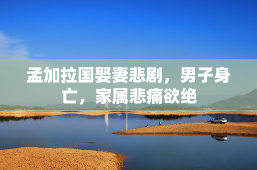 孟加拉国娶妻悲剧，男子身亡，家属悲痛欲绝