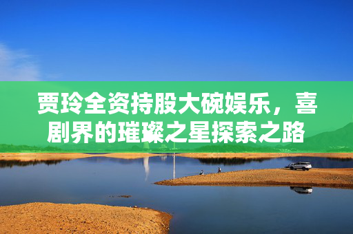 贾玲全资持股大碗娱乐，喜剧界的璀璨之星探索之路
