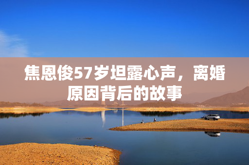 焦恩俊57岁坦露心声，离婚原因背后的故事
