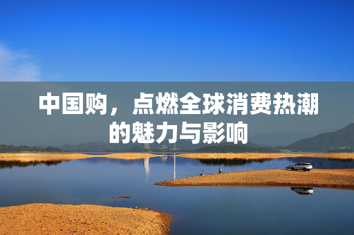 中国购，点燃全球消费热潮的魅力与影响