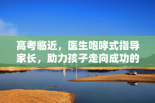 高考临近，医生咆哮式指导家长，助力孩子走向成功的正确应对之道