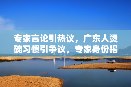 专家言论引热议，广东人烫碗习惯引争议，专家身份揭秘