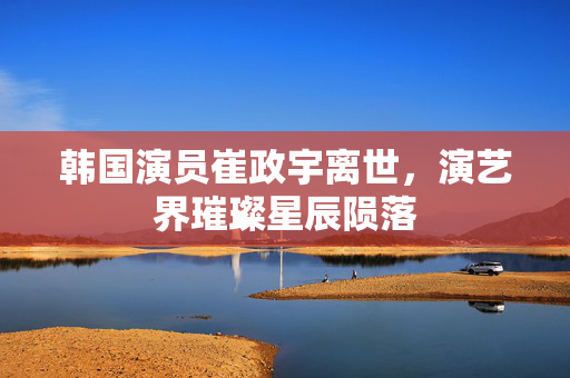 韩国演员崔政宇离世，演艺界璀璨星辰陨落