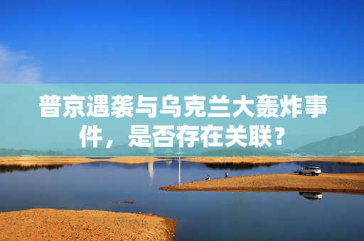 普京遇袭与乌克兰大轰炸事件，是否存在关联？