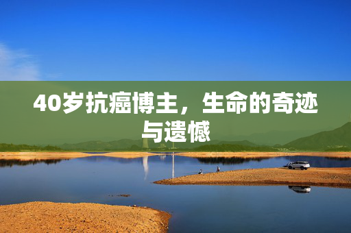40岁抗癌博主，生命的奇迹与遗憾