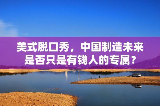 美式脱口秀，中国制造未来是否只是有钱人的专属？