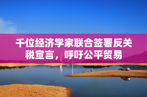 千位经济学家联合签署反关税宣言，呼吁公平贸易