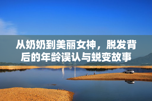 从奶奶到美丽女神，脱发背后的年龄误认与蜕变故事