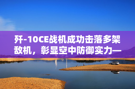 歼-10CE战机成功击落多架敌机，彰显空中防御实力——国防部权威回应