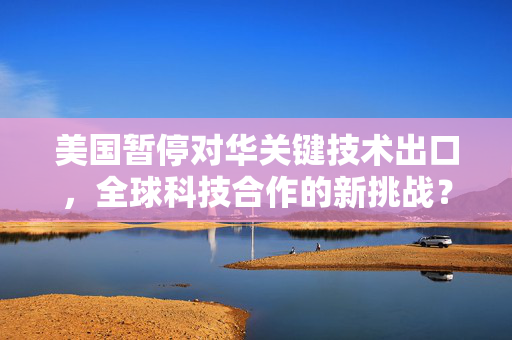 美国暂停对华关键技术出口，全球科技合作的新挑战？
