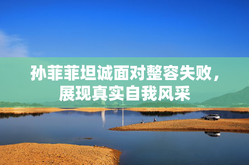 孙菲菲坦诚面对整容失败，展现真实自我风采