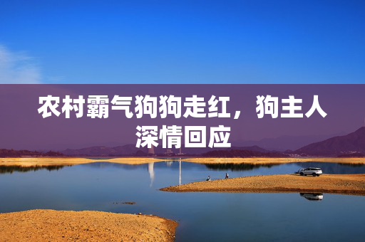 农村霸气狗狗走红，狗主人深情回应
