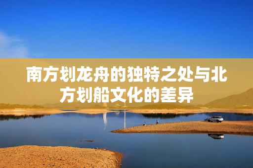 南方划龙舟的独特之处与北方划船文化的差异