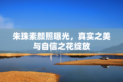 朱珠素颜照曝光，真实之美与自信之花绽放