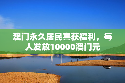 澳门永久居民喜获福利，每人发放10000澳门元