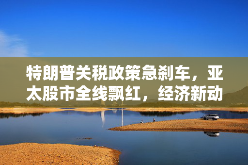 特朗普关税政策急刹车，亚太股市全线飘红，经济新动向观察
