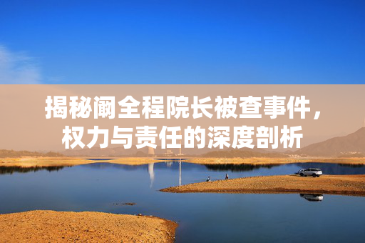 揭秘阚全程院长被查事件，权力与责任的深度剖析