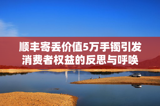 顺丰寄丢价值5万手镯引发消费者权益的反思与呼唤