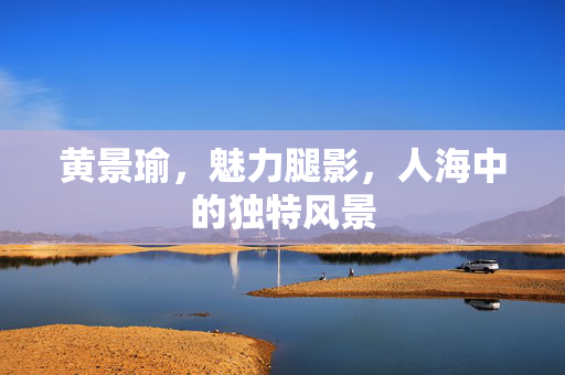 黄景瑜，魅力腿影，人海中的独特风景