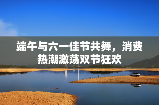 端午与六一佳节共舞，消费热潮激荡双节狂欢