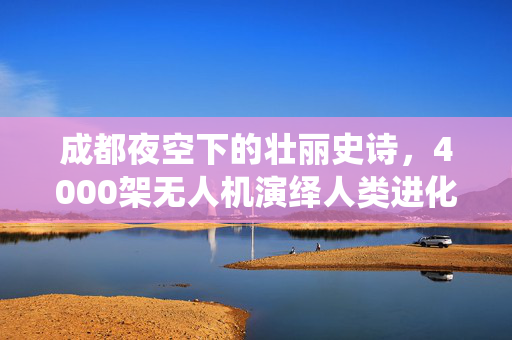 成都夜空下的壮丽史诗，4000架无人机演绎人类进化之旅
