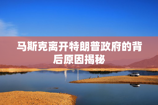 马斯克离开特朗普政府的背后原因揭秘