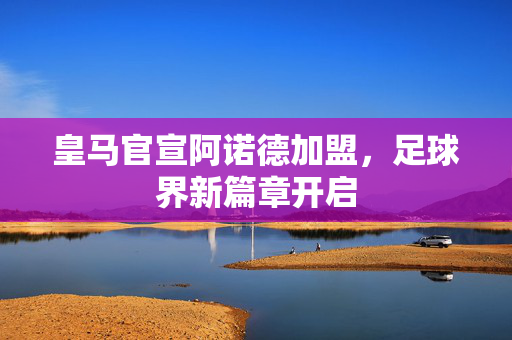 皇马官宣阿诺德加盟，足球界新篇章开启