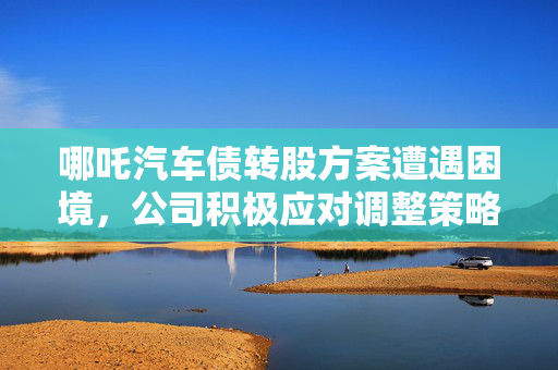 哪吒汽车债转股方案遭遇困境，公司积极应对调整策略