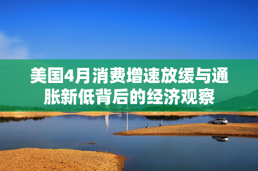 美国4月消费增速放缓与通胀新低背后的经济观察