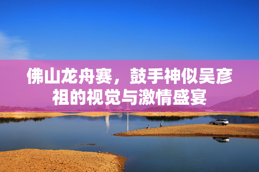 佛山龙舟赛，鼓手神似吴彦祖的视觉与激情盛宴