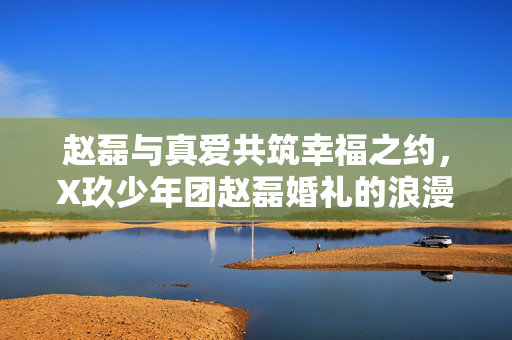 赵磊与真爱共筑幸福之约，X玖少年团赵磊婚礼的浪漫揭秘