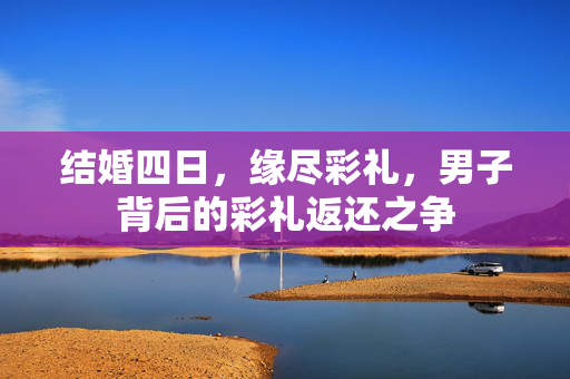 结婚四日，缘尽彩礼，男子背后的彩礼返还之争