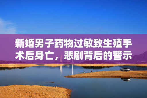 新婚男子药物过敏致生殖手术后身亡，悲剧背后的警示
