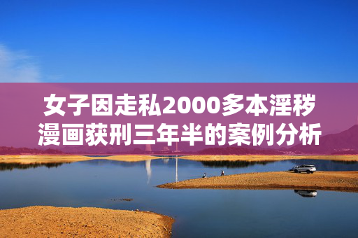 女子因走私2000多本淫秽漫画获刑三年半的案例分析
